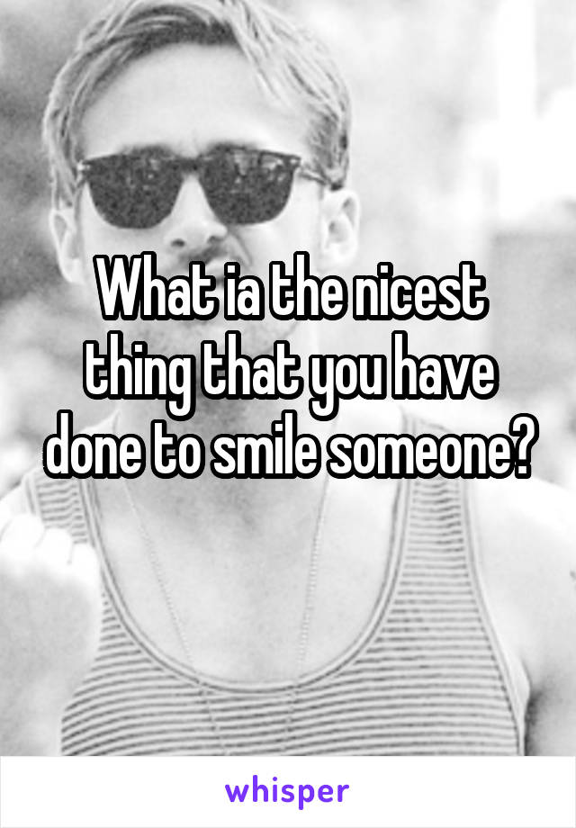 What ia the nicest thing that you have done to smile someone?

