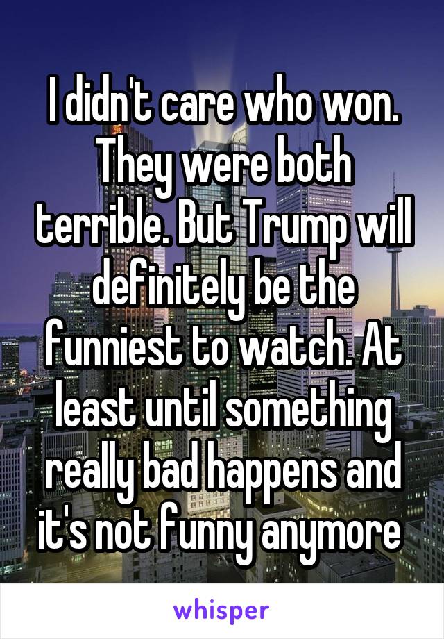 I didn't care who won. They were both terrible. But Trump will definitely be the funniest to watch. At least until something really bad happens and it's not funny anymore 