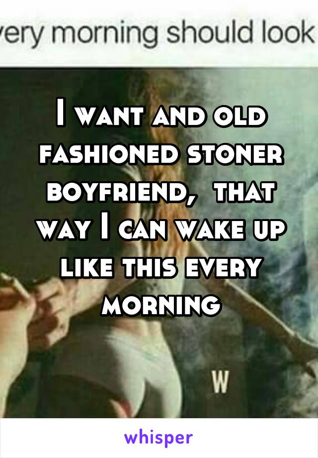 I want and old fashioned stoner boyfriend,  that way I can wake up like this every morning
