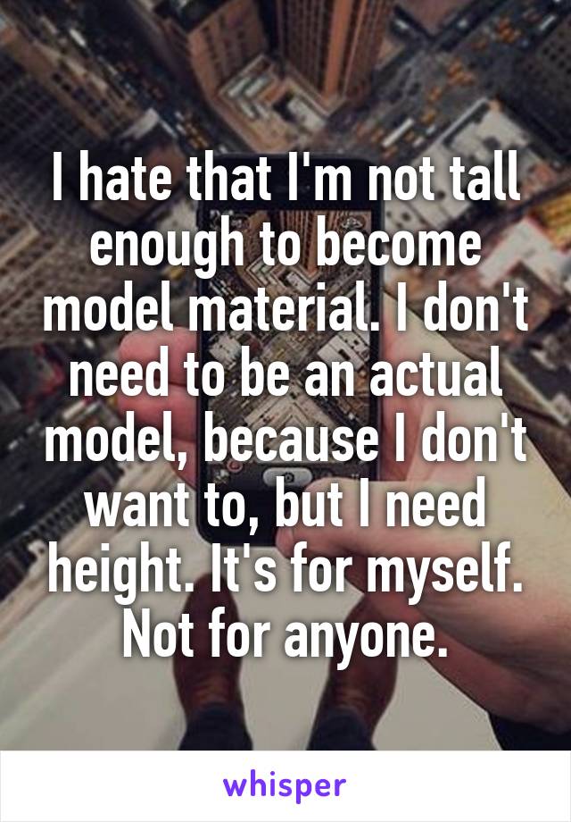 I hate that I'm not tall enough to become model material. I don't need to be an actual model, because I don't want to, but I need height. It's for myself. Not for anyone.