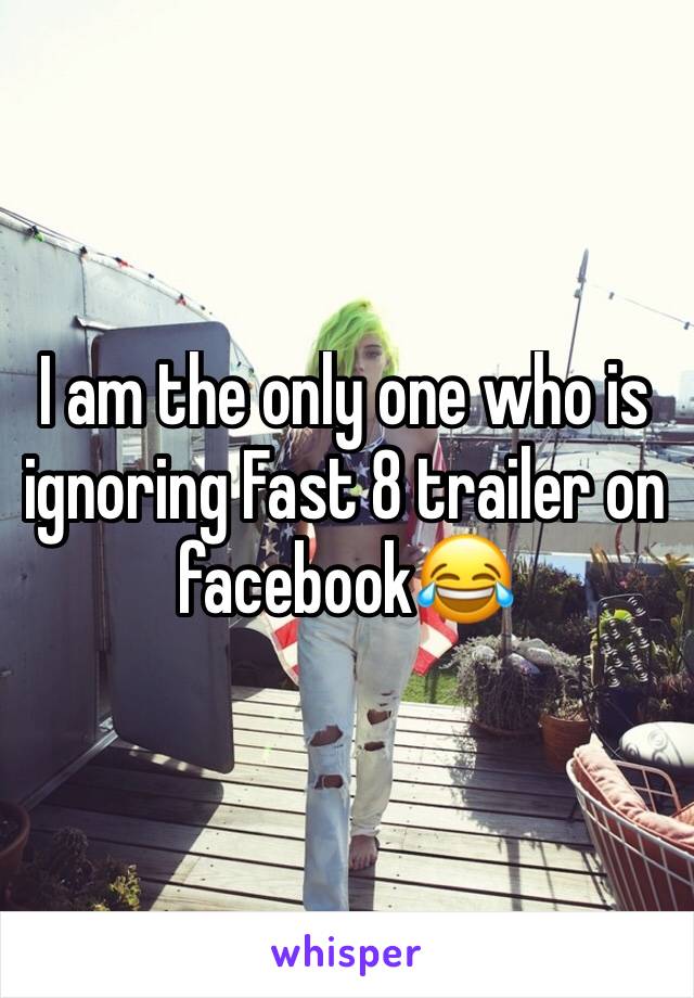 I am the only one who is ignoring Fast 8 trailer on facebook😂