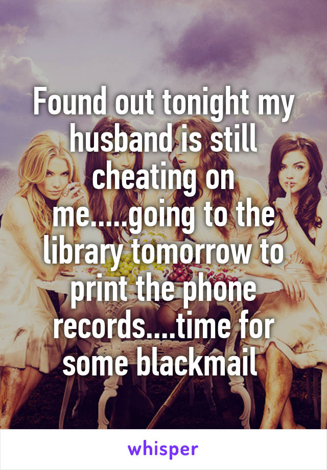Found out tonight my husband is still cheating on me.....going to the library tomorrow to print the phone records....time for some blackmail 