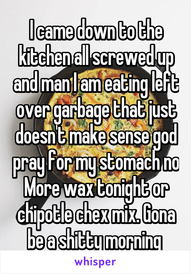 I came down to the kitchen all screwed up and man I am eating left over garbage that just doesn't make sense god pray for my stomach no More wax tonight or chipotle chex mix. Gona be a shitty morning 