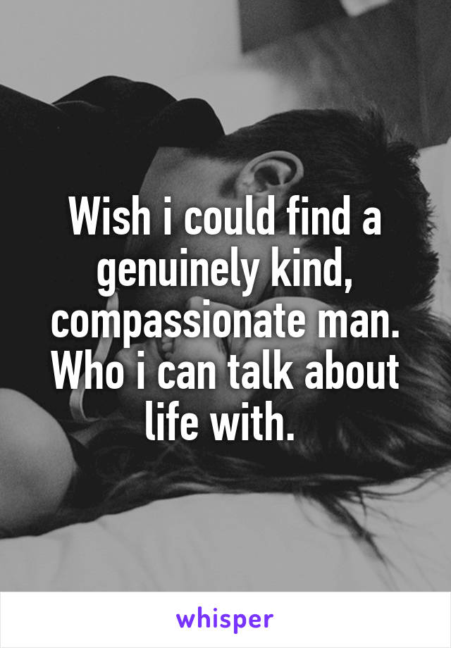 Wish i could find a genuinely kind, compassionate man. Who i can talk about life with. 