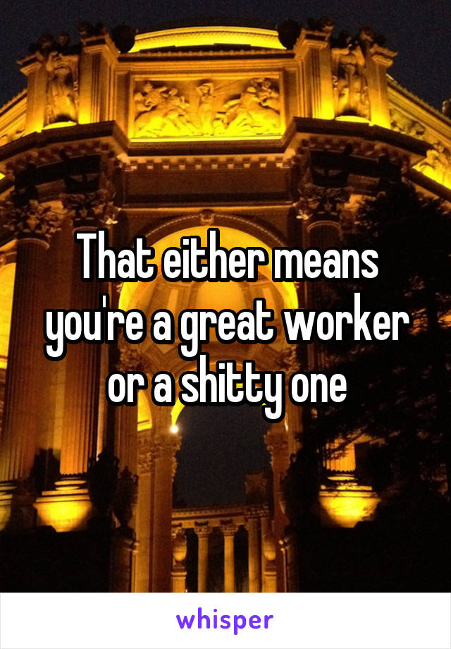 That either means you're a great worker or a shitty one
