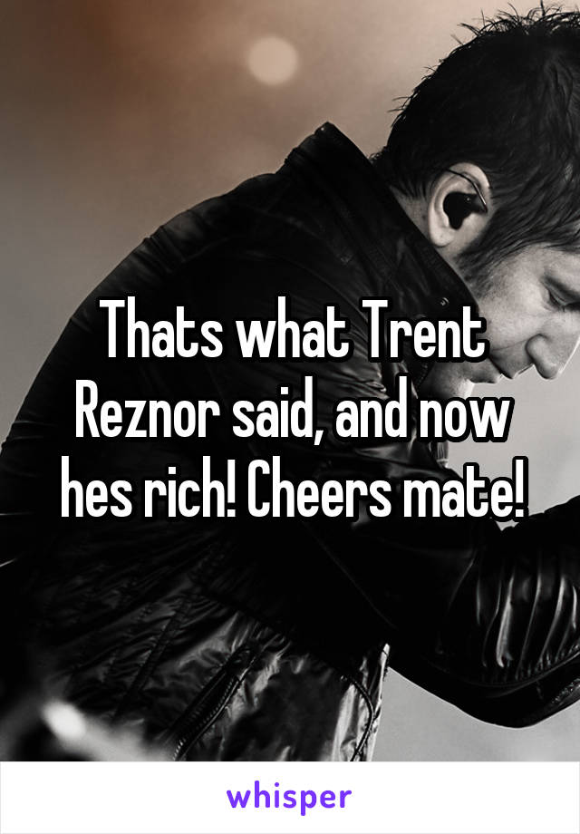 Thats what Trent Reznor said, and now hes rich! Cheers mate!