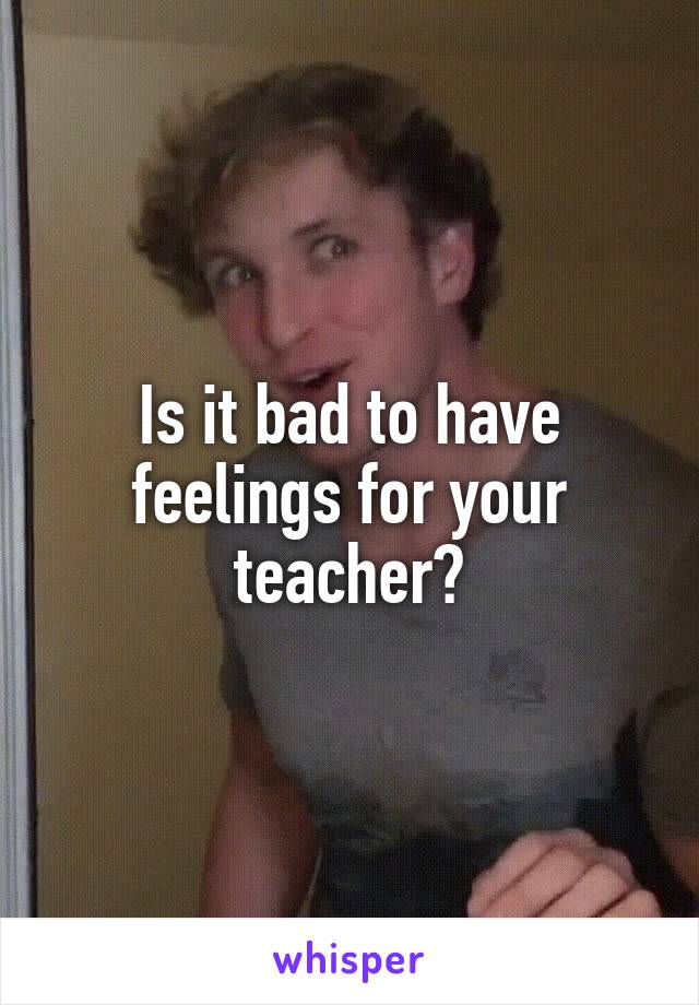 Is it bad to have feelings for your teacher?