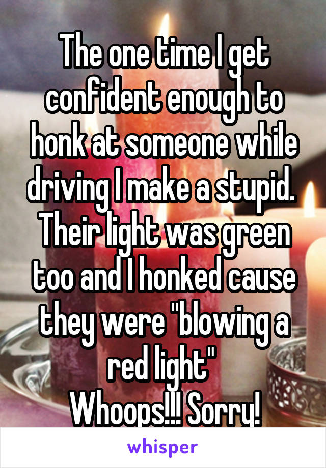 The one time I get confident enough to honk at someone while driving I make a stupid. 
Their light was green too and I honked cause they were "blowing a red light" 
Whoops!!! Sorry!