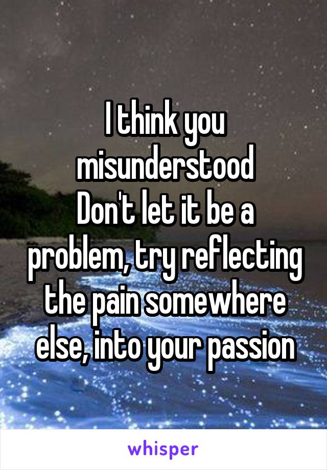 I think you misunderstood
Don't let it be a problem, try reflecting the pain somewhere else, into your passion
