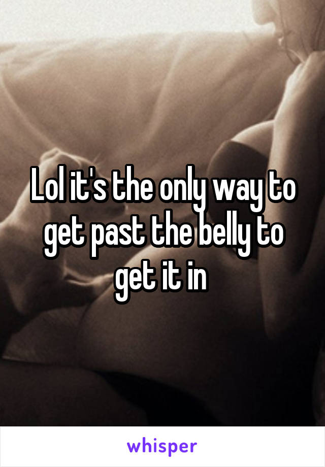 Lol it's the only way to get past the belly to get it in 