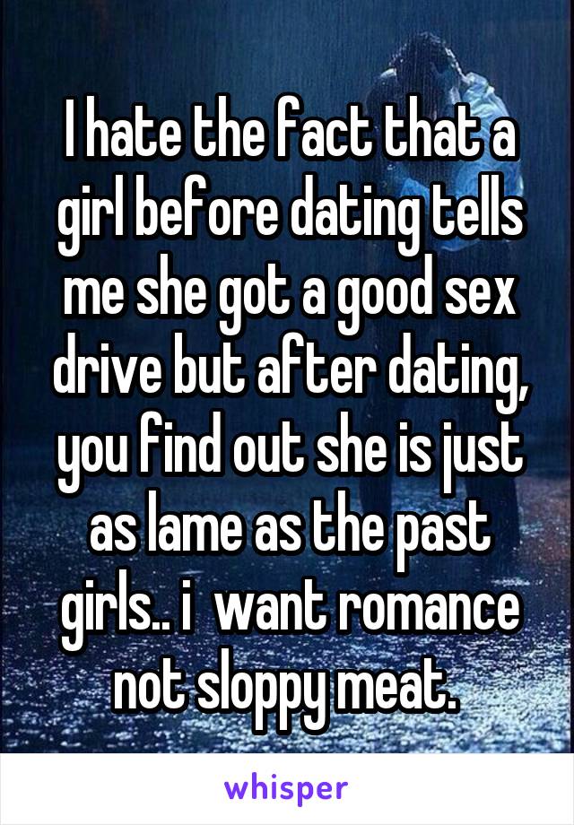 I hate the fact that a girl before dating tells me she got a good sex drive but after dating, you find out she is just as lame as the past girls.. i  want romance not sloppy meat. 