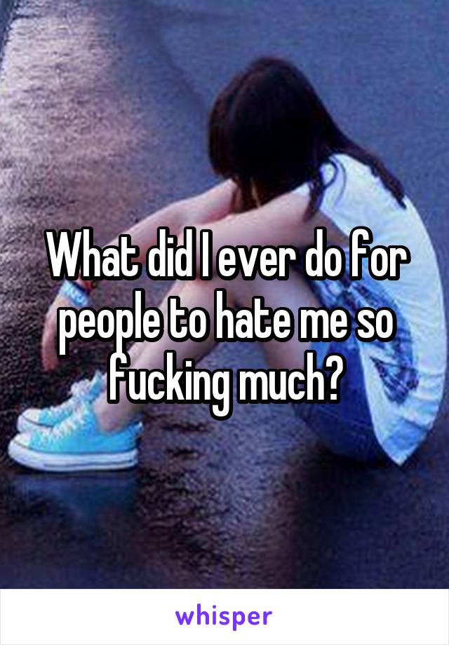What did I ever do for people to hate me so fucking much?