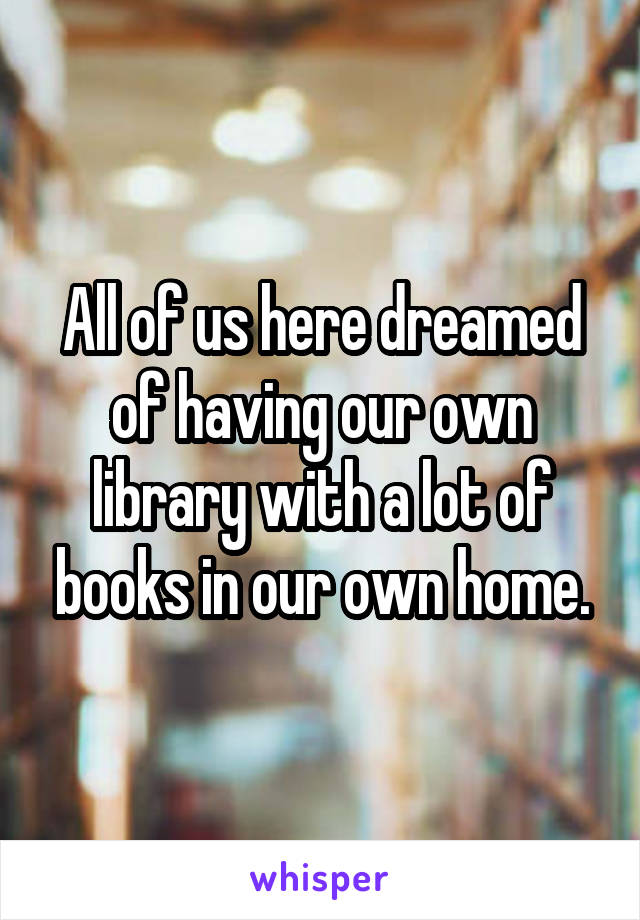All of us here dreamed of having our own library with a lot of books in our own home.