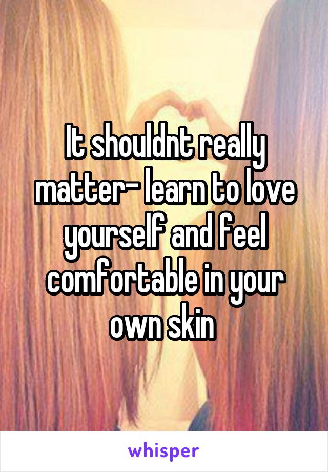 It shouldnt really matter- learn to love yourself and feel comfortable in your own skin 