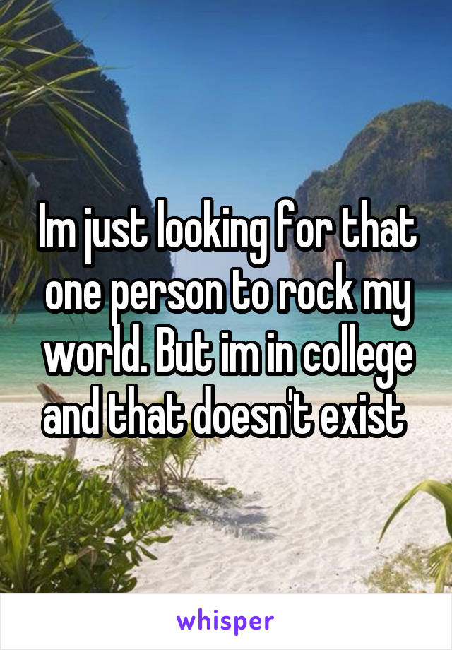 Im just looking for that one person to rock my world. But im in college and that doesn't exist 