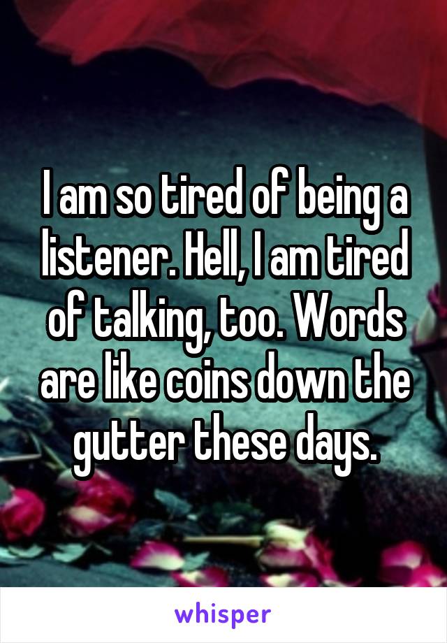 I am so tired of being a listener. Hell, I am tired of talking, too. Words are like coins down the gutter these days.