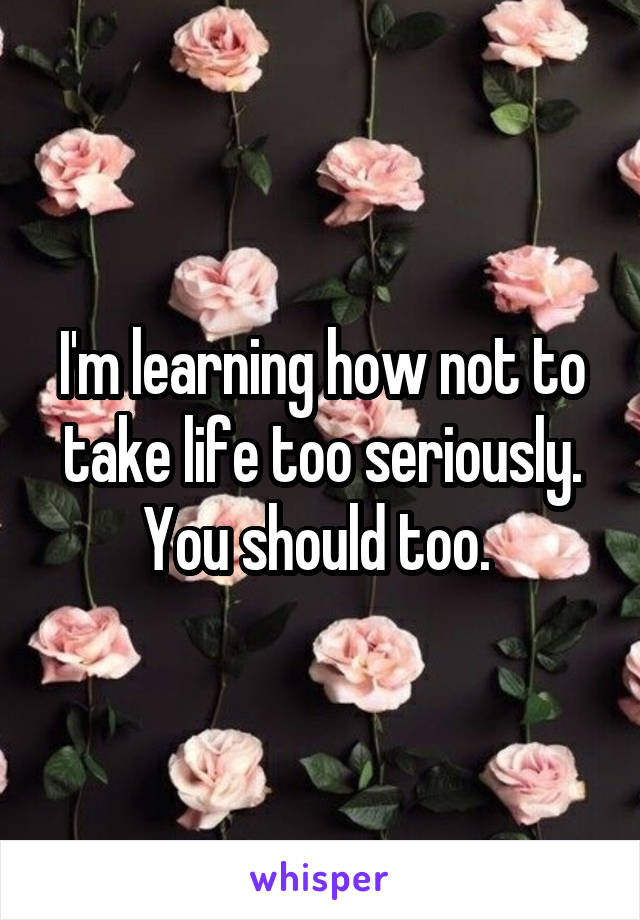 I'm learning how not to take life too seriously. You should too. 