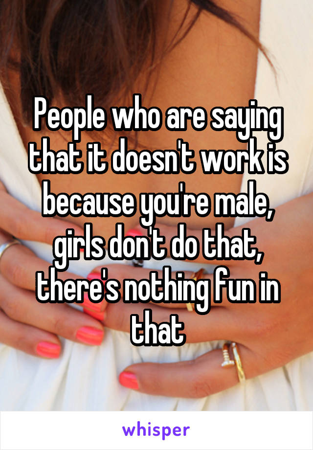 People who are saying that it doesn't work is because you're male, girls don't do that, there's nothing fun in that