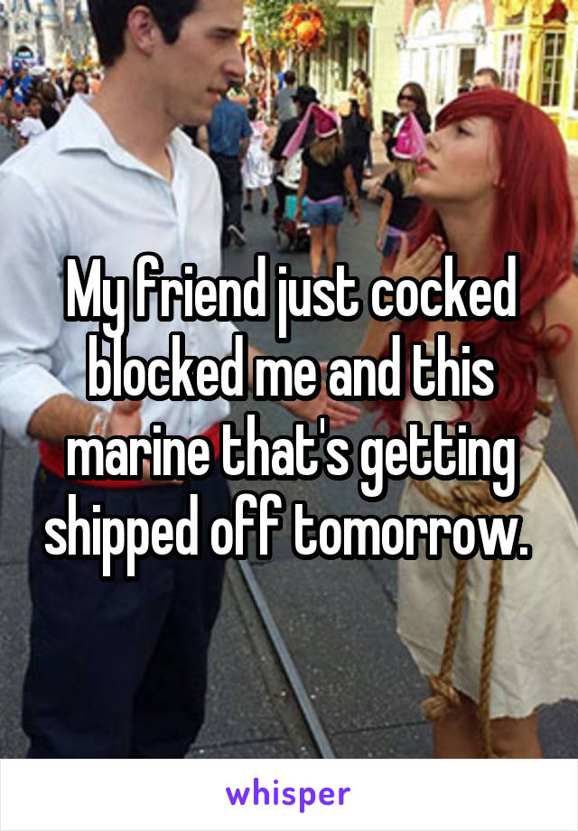 My friend just cocked blocked me and this marine that's getting shipped off tomorrow. 