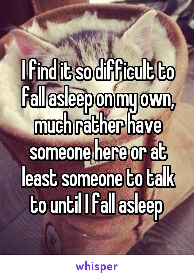 I find it so difficult to fall asleep on my own, much rather have someone here or at least someone to talk to until I fall asleep 