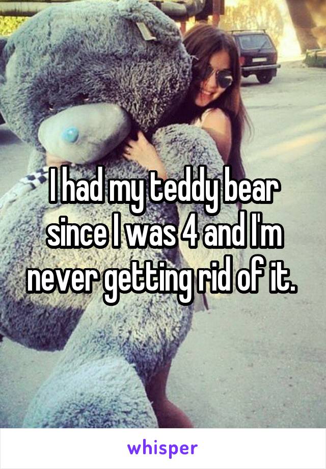 I had my teddy bear since I was 4 and I'm never getting rid of it. 