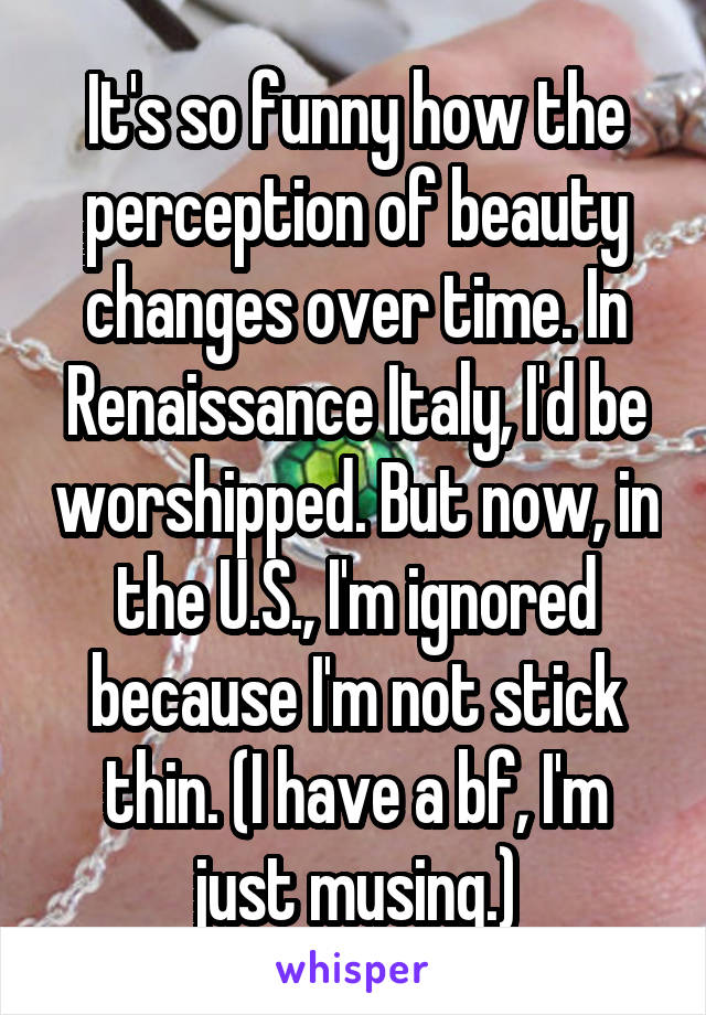 It's so funny how the perception of beauty changes over time. In Renaissance Italy, I'd be worshipped. But now, in the U.S., I'm ignored because I'm not stick thin. (I have a bf, I'm just musing.)