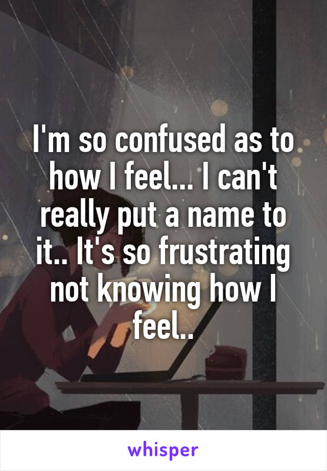 I'm so confused as to how I feel... I can't really put a name to it.. It's so frustrating not knowing how I feel..