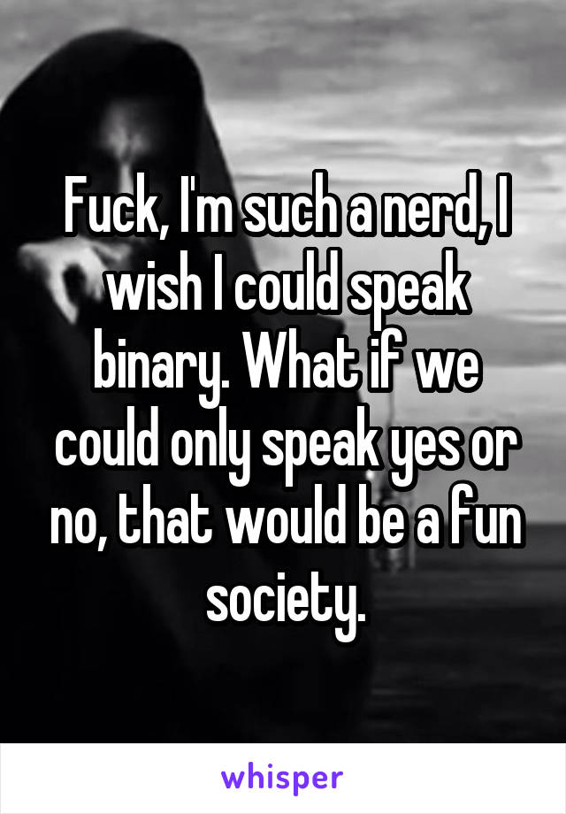 Fuck, I'm such a nerd, I wish I could speak binary. What if we could only speak yes or no, that would be a fun society.