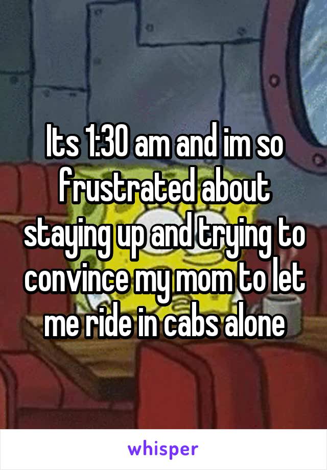 Its 1:30 am and im so frustrated about staying up and trying to convince my mom to let me ride in cabs alone