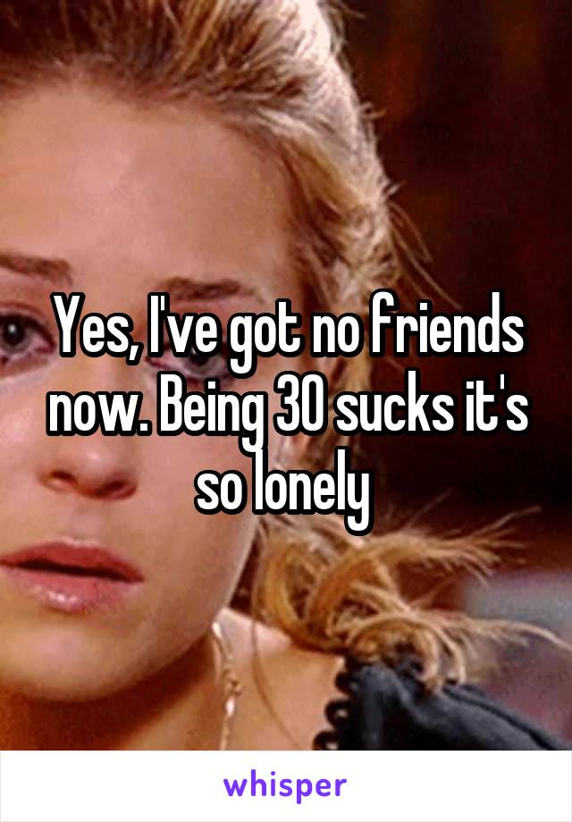 Yes, I've got no friends now. Being 30 sucks it's so lonely 