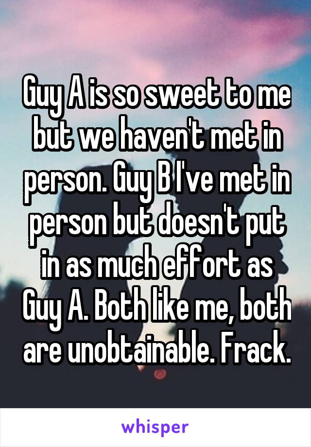 Guy A is so sweet to me but we haven't met in person. Guy B I've met in person but doesn't put in as much effort as Guy A. Both like me, both are unobtainable. Frack.