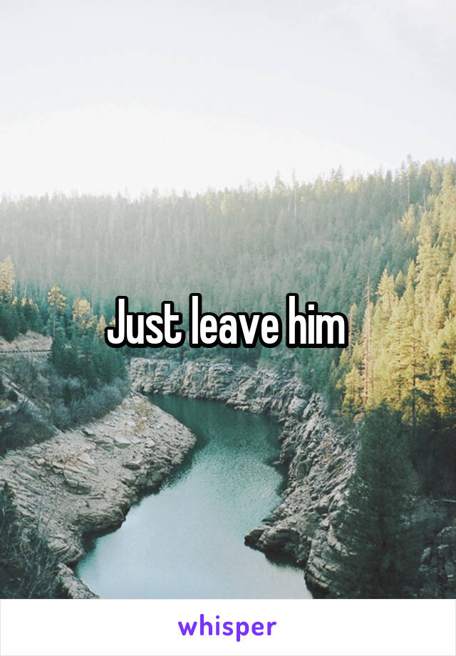 Just leave him 