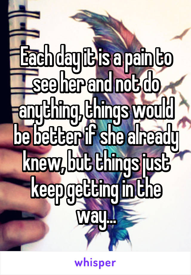 Each day it is a pain to see her and not do anything, things would be better if she already knew, but things just keep getting in the way...