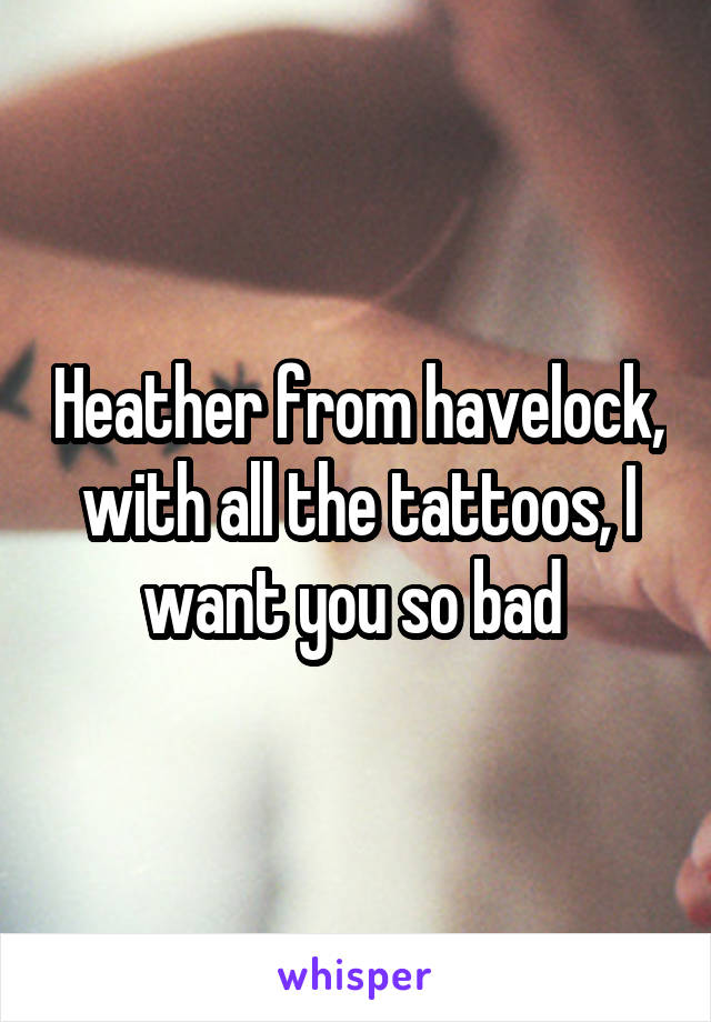 Heather from havelock, with all the tattoos, I want you so bad 