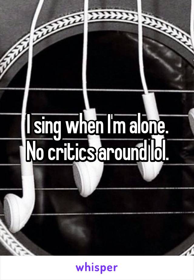 I sing when I'm alone.
No critics around lol.