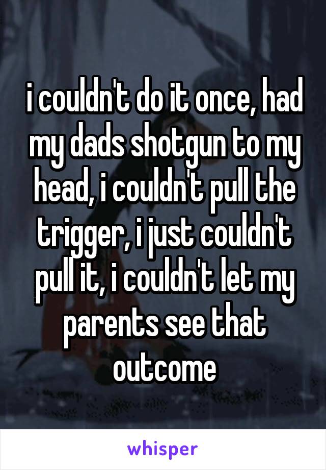 i couldn't do it once, had my dads shotgun to my head, i couldn't pull the trigger, i just couldn't pull it, i couldn't let my parents see that outcome