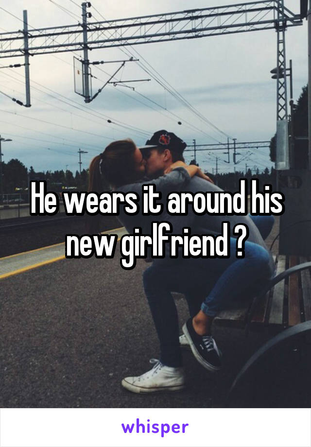 He wears it around his new girlfriend ?