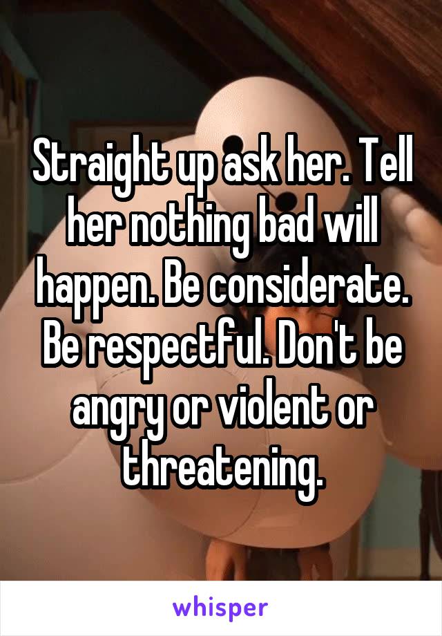 Straight up ask her. Tell her nothing bad will happen. Be considerate. Be respectful. Don't be angry or violent or threatening.