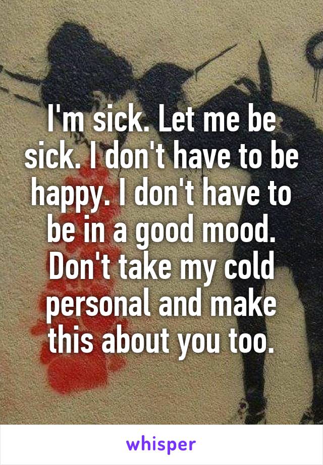 I'm sick. Let me be sick. I don't have to be happy. I don't have to be in a good mood. Don't take my cold personal and make this about you too.