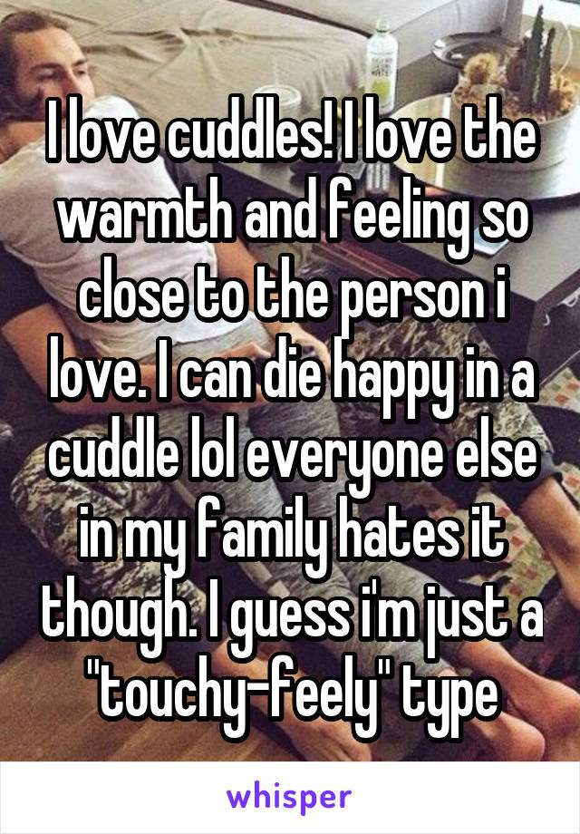 I love cuddles! I love the warmth and feeling so close to the person i love. I can die happy in a cuddle lol everyone else in my family hates it though. I guess i'm just a "touchy-feely" type