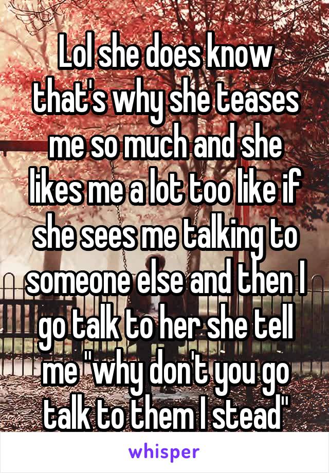 Lol she does know that's why she teases me so much and she likes me a lot too like if she sees me talking to someone else and then I go talk to her she tell me "why don't you go talk to them I stead"