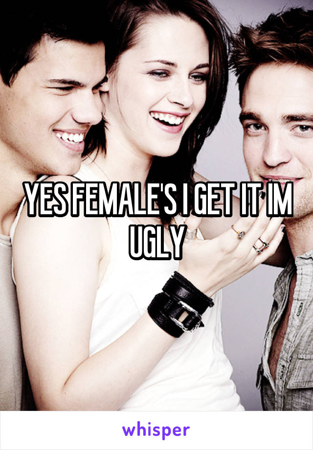 YES FEMALE'S I GET IT IM UGLY