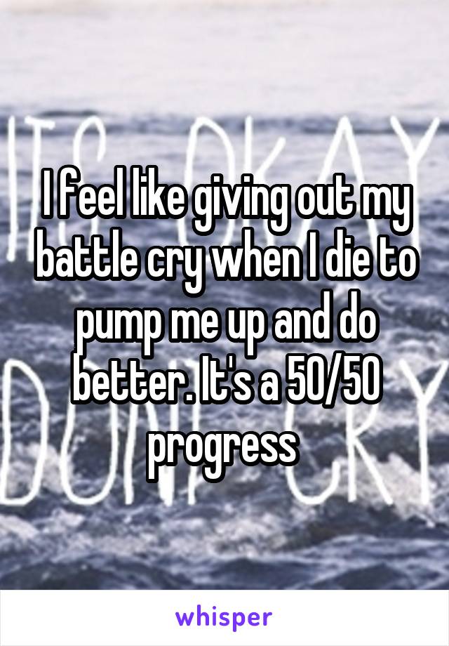 I feel like giving out my battle cry when I die to pump me up and do better. It's a 50/50 progress 