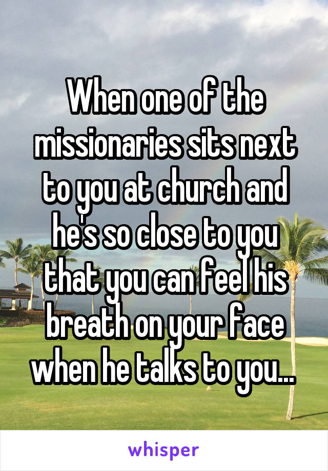 When one of the missionaries sits next to you at church and he's so close to you that you can feel his breath on your face when he talks to you... 