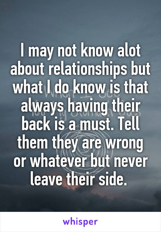 I may not know alot about relationships but what I do know is that always having their back is a must. Tell them they are wrong or whatever but never leave their side. 