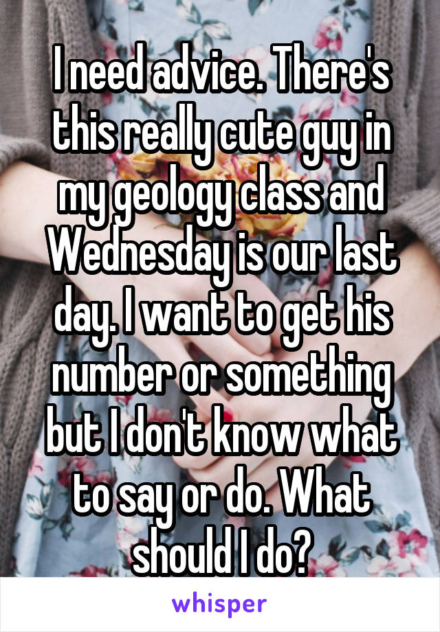 I need advice. There's this really cute guy in my geology class and Wednesday is our last day. I want to get his number or something but I don't know what to say or do. What should I do?
