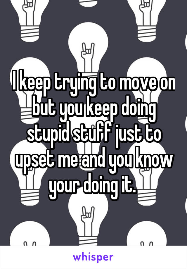 I keep trying to move on but you keep doing stupid stuff just to upset me and you know your doing it. 