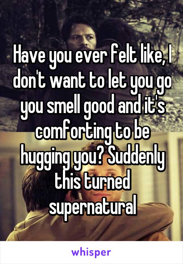 Have you ever felt like, I don't want to let you go you smell good and it's comforting to be hugging you? Suddenly this turned supernatural