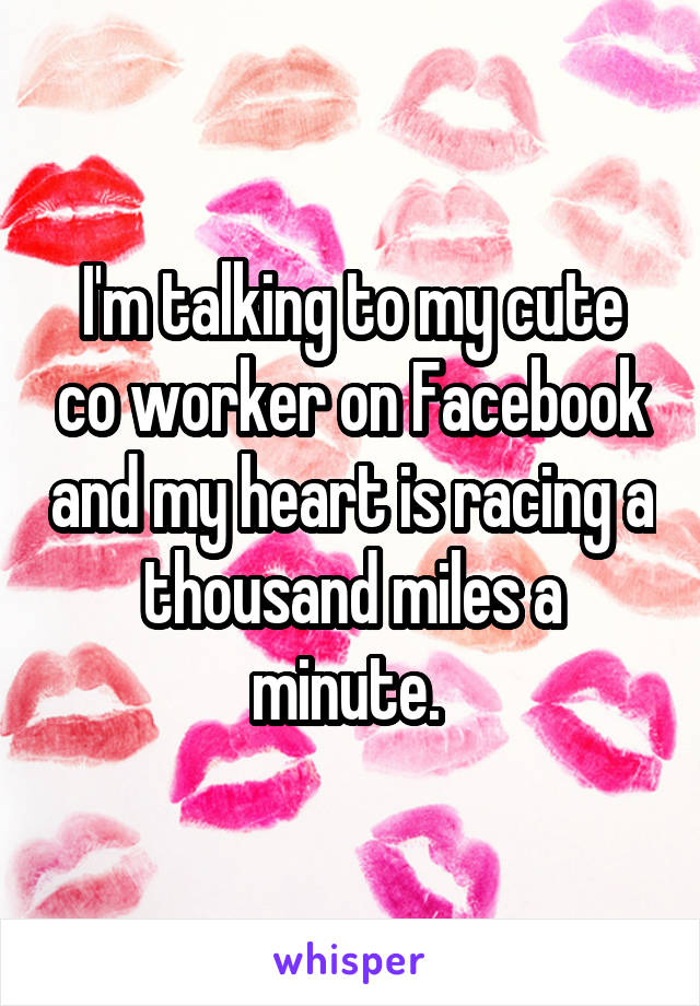I'm talking to my cute co worker on Facebook and my heart is racing a thousand miles a minute. 