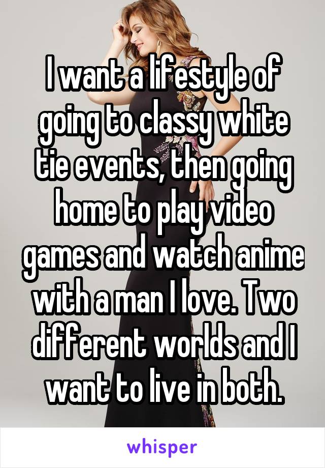 I want a lifestyle of going to classy white tie events, then going home to play video games and watch anime with a man I love. Two different worlds and I want to live in both.